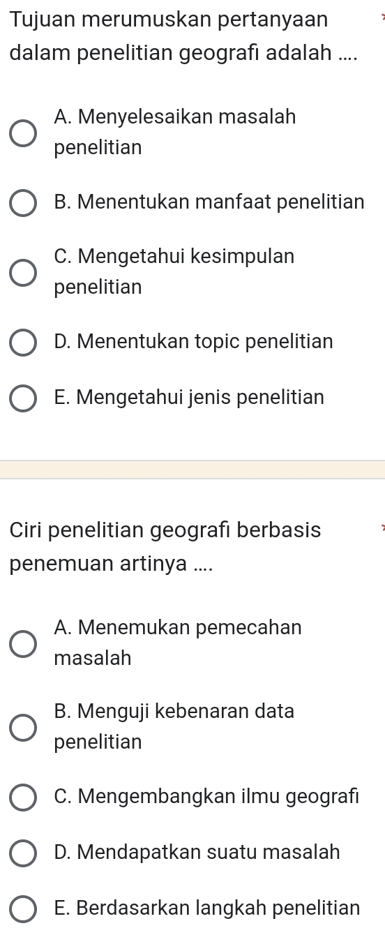 Tujuan merumuskan pertanyaan
dalam penelitian geografı adalah ....
A. Menyelesaikan masalah
penelitian
B. Menentukan manfaat penelitian
C. Mengetahui kesimpulan
penelitian
D. Menentukan topic penelitian
E. Mengetahui jenis penelitian
Ciri penelitian geografı berbasis
penemuan artinya ....
A. Menemukan pemecahan
masalah
B. Menguji kebenaran data
penelitian
C. Mengembangkan ilmu geografi
D. Mendapatkan suatu masalah
E. Berdasarkan langkah penelitian