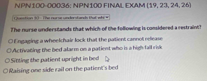 NPN100-00036: NPN100 FINAL EXAM (19, 23, 24, 26)
Question 10 - The nurse understands that whi 
The nurse understands that which of the following is considered a restraint?
O Engaging a wheelchair lock that the patient cannot release
Activating the bed alarm on a patient who is a high fall risk
Sitting the patient upright in bed
Raising one side rail on the patient's bed