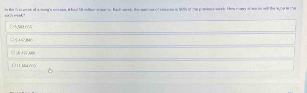 In the first week of a song's release, it had 16 million streams. Each week, the number of streams is 90% of the previous week. How many streams will there be in the
sixth week?
8,503,056
9,447,840
10,497,600
11,664,000