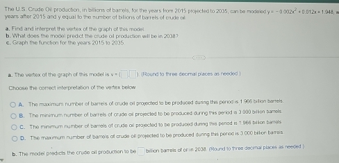 The U.S. Crude Oi production, in billions of barrels, for the years from 2015 projected to 2035, can be modeled y=-0.002x^2+0.012x+1.948
years after 2015 and y equal to the number of bilions of barrels of crude o
a. Find and interpret the vertex of the graph of this model
b. What does the model predict the crude oil production will be in 2038?
c. Graph the function for the years 2015 to 2035
a. The vertex of the graph of this model is v=(□ ,□ ). (Round to three decimal places as needed )
Choose the correct interpretation of the vertex below
A. The maximum number of barrels of crude oil projected to be produced during this period is 1.966 billion barrels.
B. The minimum number of barrels of crude ol projected to be produced during this period is 3:000 billion barrels
C. The minimum number of barrels of crude oil projected to be produced during this pered is 1.966 billion bamels
D. The maximum number of barrels of crude oll projected to be produced during this penod is 3.000 billion bames
b. The model predicts the crude oil production to be □ billion barrels of of in 2038. (Round to three decimal places as needed)