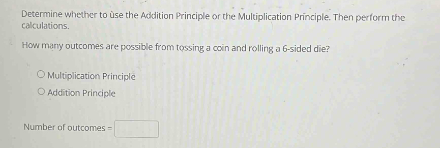 Determine whether to ùse the Addition Principle or the Multiplication Prínciple. Then perform the
calculations.
How many outcomes are possible from tossing a coin and rolling a 6 -sided die?
Multiplication Principle
Addition Principle
Number of outcomes =□