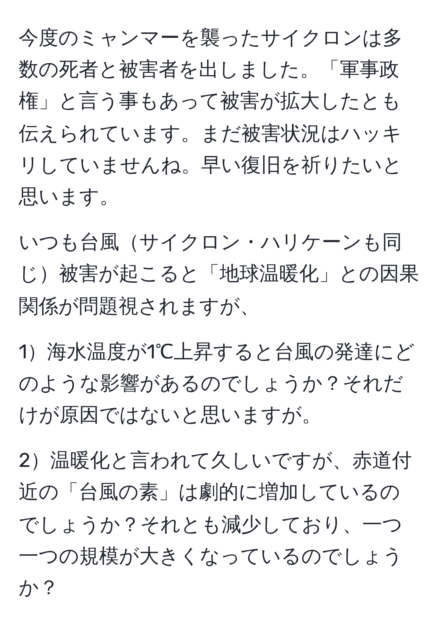 今度のミャンマーを襲ったサイクロンは多数の死者と被害者を出しました。「軍事政権」と言う事もあって被害が拡大したとも伝えられています。まだ被害状況はハッキリしていませんね。早い復旧を祈りたいと思います。

いつも台風サイクロン・ハリケーンも同じ被害が起こると「地球温暖化」との因果関係が問題視されますが、

1海水温度が1℃上昇すると台風の発達にどのような影響があるのでしょうか？それだけが原因ではないと思いますが。

2温暖化と言われて久しいですが、赤道付近の「台風の素」は劇的に増加しているのでしょうか？それとも減少しており、一つ一つの規模が大きくなっているのでしょうか？