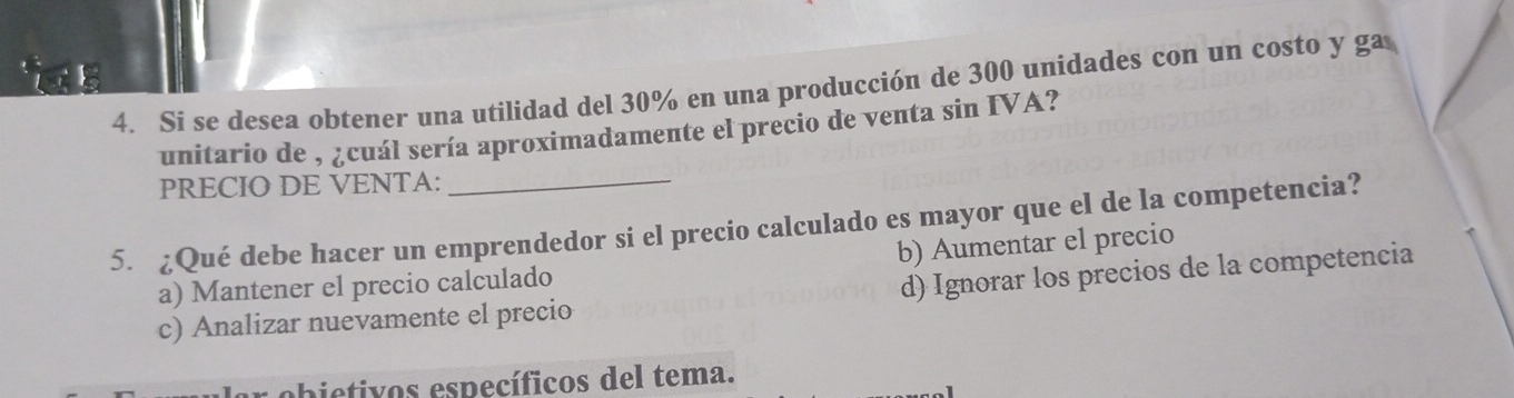 Si se desea obtener una utilidad del 30% en una producción de 300 unidades con un costo y ga
unitario de , ¿cuál sería aproximadamente el precio de venta sin IVA?
PRECIO DE VENTA:
5. ¿Qué debe hacer un emprendedor si el precio calculado es mayor que el de la competencia?
a) Mantener el precio calculado b) Aumentar el precio
c) Analizar nuevamente el precio d) Ignorar los precios de la competencia
obietivos específicos del tema.