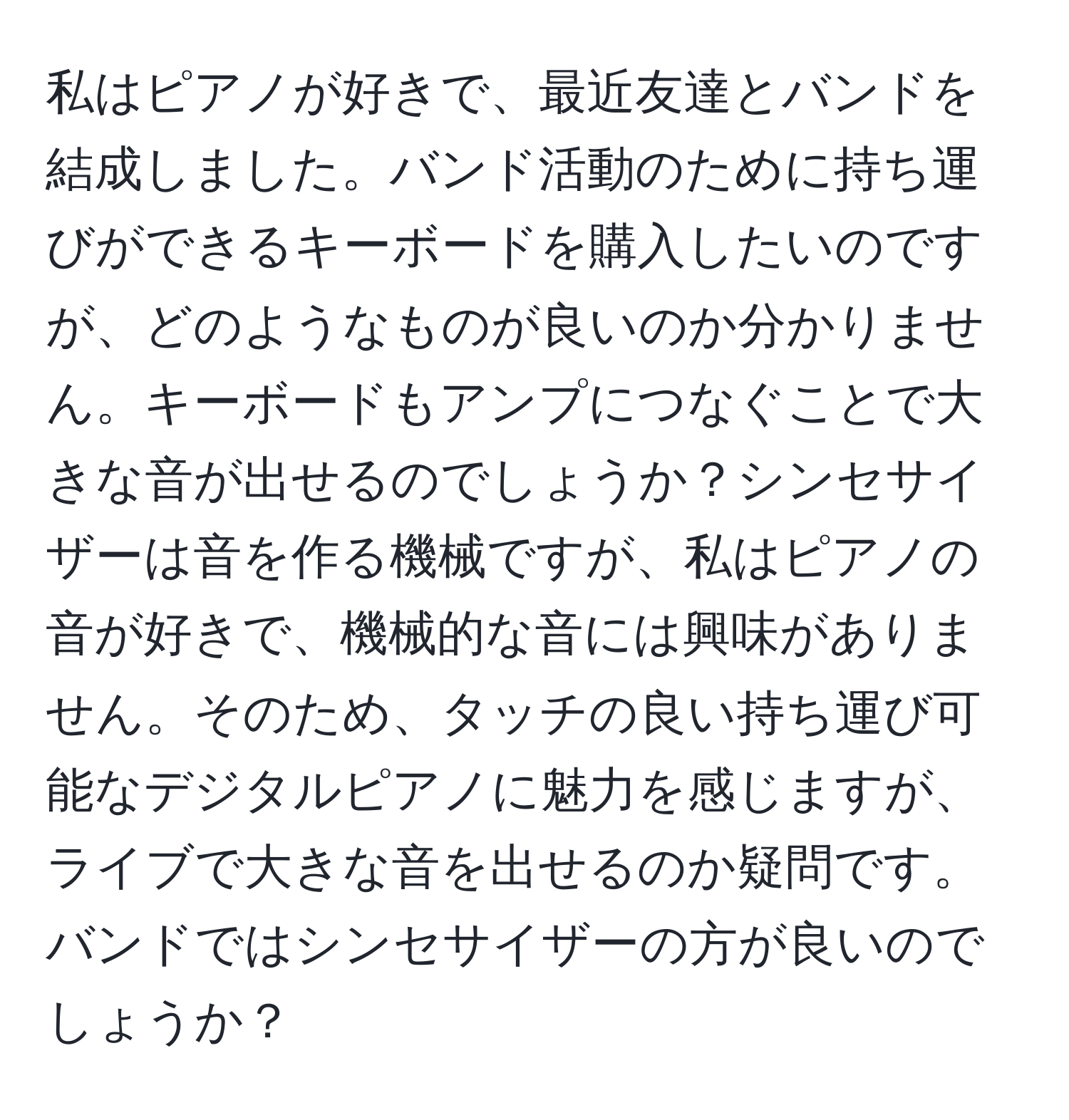 私はピアノが好きで、最近友達とバンドを結成しました。バンド活動のために持ち運びができるキーボードを購入したいのですが、どのようなものが良いのか分かりません。キーボードもアンプにつなぐことで大きな音が出せるのでしょうか？シンセサイザーは音を作る機械ですが、私はピアノの音が好きで、機械的な音には興味がありません。そのため、タッチの良い持ち運び可能なデジタルピアノに魅力を感じますが、ライブで大きな音を出せるのか疑問です。バンドではシンセサイザーの方が良いのでしょうか？