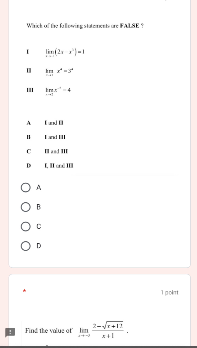 Which of the following statements are FALSE ?
I limlimits _xto -1(2x-x^3)=1
I limlimits _xto 3x^4=3^4
III limlimits _xto 2x^(-2)=4
A I and II
B I and III
C II and III
D I, II and III
A
B
C
D
*
1 point
! Find the value of limlimits _xto -3 (2-sqrt(x+12))/x+1 .