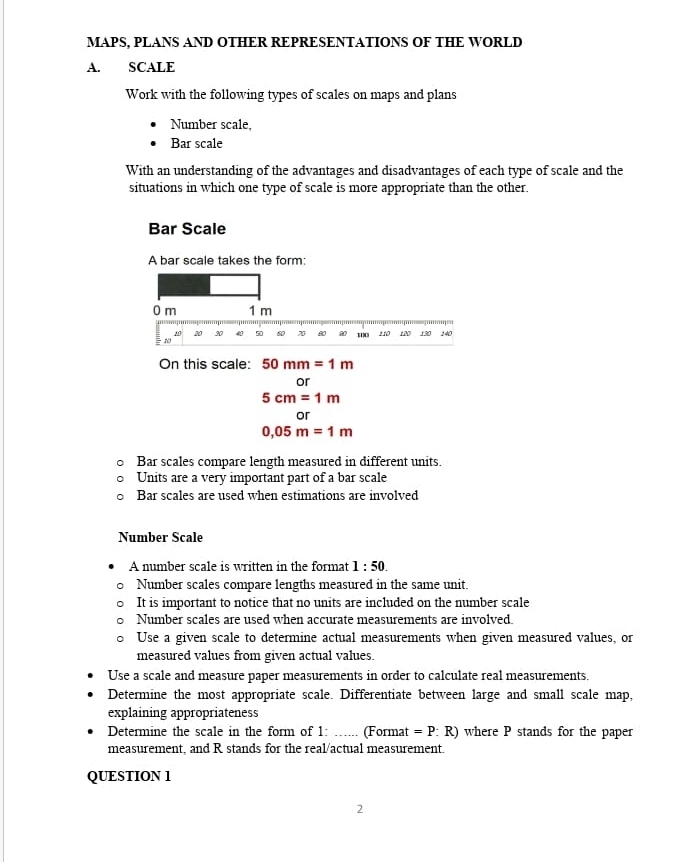 MAPS, PLANS AND OTHER REPRESENTATIONS OF THE WORLD
A. SCALE
Work with the following types of scales on maps and plans
Number scale,
Bar scale
With an understanding of the advantages and disadvantages of each type of scale and the
situations in which one type of scale is more appropriate than the other.
Bar Scale
A bar scale takes the form:
On this scale: 50mm=1m
or
5cm=1m
or
0,05m=1m
Bar scales compare length measured in different units.
Units are a very important part of a bar scale
Bar scales are used when estimations are involved
Number Scale
A number scale is written in the format 1:50. 
Number scales compare lengths measured in the same unit.
It is important to notice that no units are included on the number scale
Number scales are used when accurate measurements are involved.
Use a given scale to determine actual measurements when given measured values, or
measured values from given actual values.
Use a scale and measure paper measurements in order to calculate real measurements.
Determine the most appropriate scale. Differentiate between large and small scale map,
explaining appropriateness
Determine the scale in the form of 1: _.... (Format =P : R) where P stands for the paper
measurement, and R stands for the real/actual measurement.
QUESTION 1