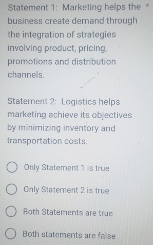 Statement 1: Marketing helps the *
business create demand through
the integration of strategies
involving product, pricing,
promotions and distribution
channels.
Statement 2: Logistics helps
marketing achieve its objectives
by minimizing inventory and
transportation costs.
Only Statement 1 is true
Only Statement 2 is true
Both Statements are true
Both statements are false