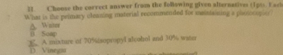 Choose the correct answer from the following given alternatives (1pts. Eack
What is the primary cleaning material recommended for mainiaining a photocopier
A. Water
B Soap
C. A mixture of 70% isopropyl alcohol and 30% water
D. Vinega