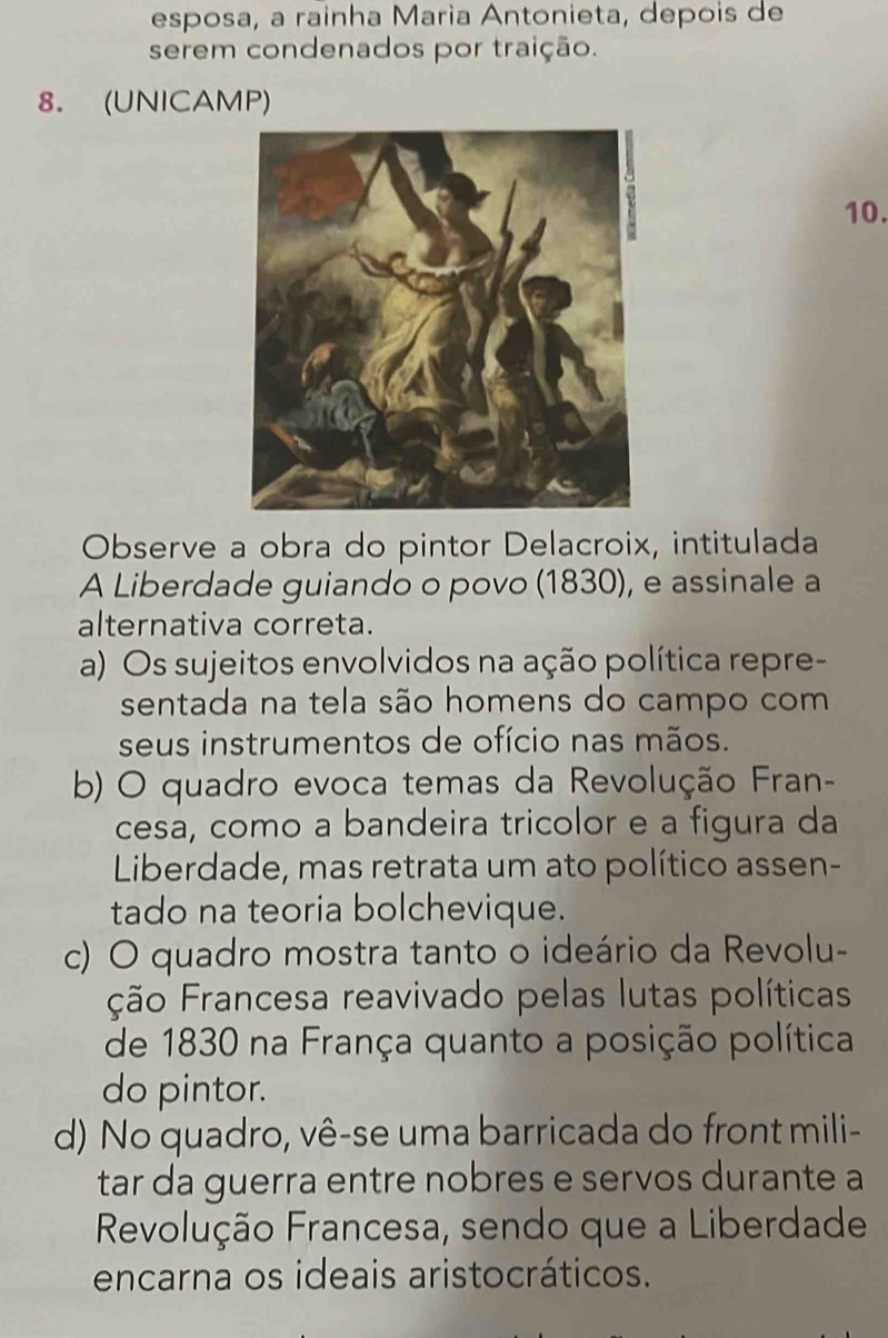 esposa, a rainha Marìa Antonieta, depois de
serem condenados por traição.
8. (UNICAMP)
10.
Observe a obra do pintor Delacroix, intitulada
A Liberdade guiando o povo (1830), e assinale a
alternativa correta.
a) Os sujeitos envolvidos na ação política repre-
sentada na tela são homens do campo com
seus instrumentos de ofício nas mãos.
b) O quadro evoca temas da Revolução Fran-
cesa, como a bandeira tricolor e a figura da
Liberdade, mas retrata um ato político assen-
tado na teoria bolchevique.
c) O quadro mostra tanto o ideário da Revolu-
ção Francesa reavivado pelas lutas políticas
de 1830 na França quanto a posição política
do pintor.
d) No quadro, vê-se uma barricada do front mili-
tar da guerra entre nobres e servos durante a
Revolução Francesa, sendo que a Liberdade
encarna os ideais aristocráticos.