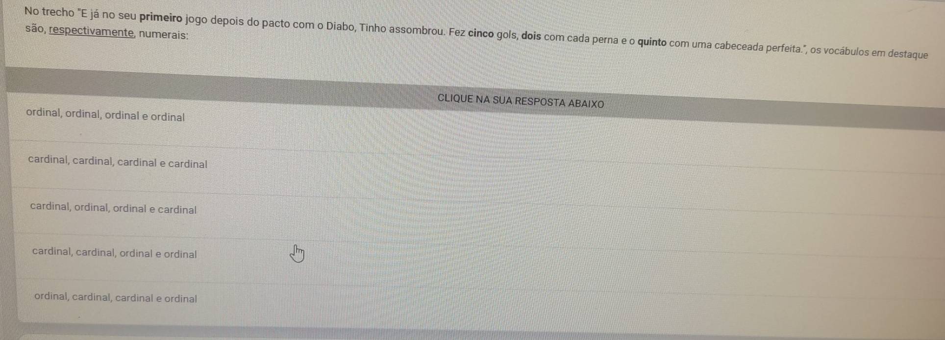são, respectivamente, numerais:
No trecho "E já no seu primeiro jogo depois do pacto com o Diabo, Tinho assombrou. Fez cinco gols, dois com cada perna e o quinto com uma cabeceada perfeita.", os vocábulos em destaque
CLIQUE NA SUA RESPOSTA ABAIXO
ordinal, ordinal, ordinal e ordinal
cardinal, cardinal, cardinal e cardinal
cardinal, ordinal, ordinal e cardinal
cardinal, cardinal, ordinal e ordinal
ordinal, cardinal, cardinal e ordinal