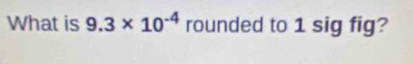 What is 9.3* 10^(-4) rounded to 1 sig fig?