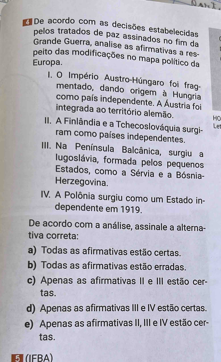 De acordo com as decisões estabelecidas
pelos tratados de paz assinados no fim da
Grande Guerra, analise as afirmativas a res-
peito das modificações no mapa político da
Europa.
1. O Império Austro-Húngaro foi frag-
mentado, dando origem à Hungria
como país independente. A Áustria foi
integrada ao território alemão. HO
II. A Finlândia e a Tchecoslováquia surgi- Let
ram como países independentes.
IIII. Na Península Balcânica, surgiu a
Iugoslávia, formada pelos pequenos
Estados, como a Sérvia e a Bósnia-
Herzegovina.
IV. A Polônia surgiu como um Estado in-
dependente em 1919.
De acordo com a análise, assinale a alterna-
tiva correta:
a) Todas as afirmativas estão certas.
b) Todas as afirmativas estão erradas.
c) Apenas as afirmativas II e III estão cer-
tas.
d) Apenas as afirmativas III e IV estão certas.
e) Apenas as afirmativas II, III e IV estão cer-
tas.
5 (IFBA)