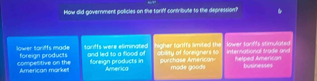 How did government policies on the tariff contribute to the depression?
lower tariffs made tariffs were eliminated higher tariffs limited the lower tariffs stimulated
foreign products and led to a flood of ability of foreigners to international trade and
competitive on the foreign products in purchase American- helped American
American market America made goods businesses