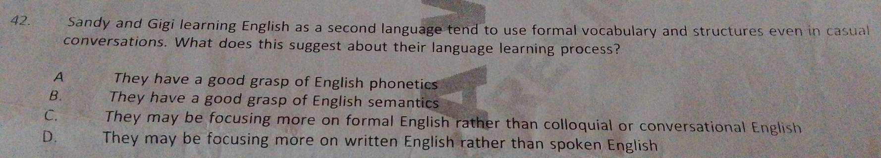 Sandy and Gigi learning English as a second language tend to use formal vocabulary and structures even in casual
conversations. What does this suggest about their language learning process?
A They have a good grasp of English phonetics
B. They have a good grasp of English semantics
C. They may be focusing more on formal English rather than colloquial or conversational English
D. They may be focusing more on written English rather than spoken English
