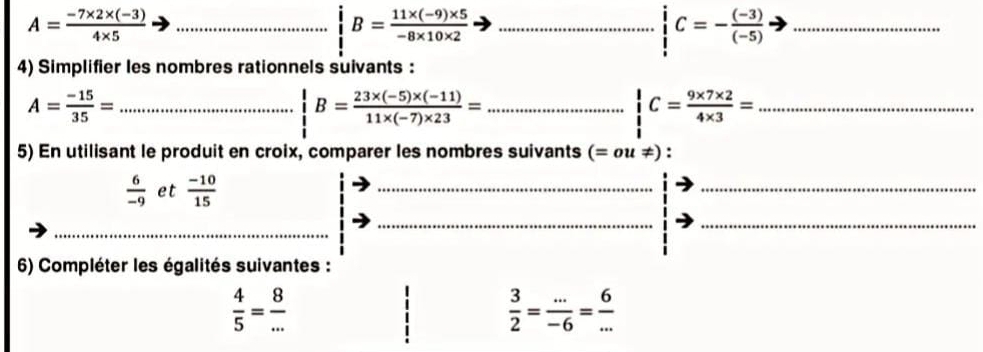 A= (-7* 2* (-3))/4* 5  _ 
_ B= (11* (-9)* 5)/-8* 10* 2 
_ C=- ((-3))/(-5) 
4) Simplifier les nombres rationnels suivants :
A= (-15)/35 = _
B= (23* (-5)* (-11))/11* (-7)* 23 = _
C= (9* 7* 2)/4* 3 = _ 
5) En utilisant le produit en croix, comparer les nombres suivants (=ou!= )
 6/-9  et  (-10)/15 
__ 
__ 
6) Compléter les égalités suivantes :
 4/5 = 8/... 
 3/2 = (...)/-6 = 6/... 