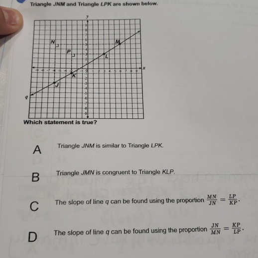 Triangle JNM and Triangle LPK are shown below.
A Triangle JNM is similar to Triangle LPK.
B Triangle JMN is congruent to Triangle KLP.
C The slope of line q can be found using the proportion  MN/JN = LP/KP .
D The slope of line q can be found using the proportion  JN/MN = KP/LP .