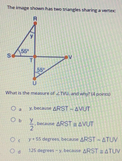 The image shown has two triangles sharing a vertex:
What is the measure of ∠ TVU , and why? (4 points)
a y, because △ RSTsim △ VUT
b  y/2  , because △ RST≌ △ VUT
C y+55 degrees, because △ RSTsim △ TUV
d 125 degrees - y, because △ RST≌ △ TUV