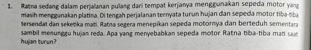 Ratna sedang dalam perjalanan pulang dari tempat kerjanya menggunakan sepeda motor yang 
masih menggunakan platina. Di tengah perjalanan ternyata turun hujan dan sepeda motor tiba-tiba 
tersendat dan seketika mati. Ratna segera menepikan sepeda motornya dan berteduh sementara 
sambil menunggu hujan reda. Apa yang menyebabkan sepeda motor Ratna tiba-tiba mati saat 
hujan turun?