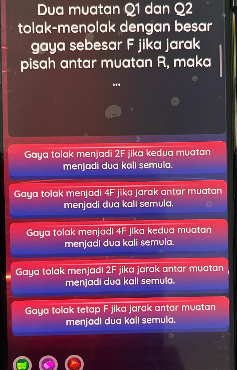 Dua muatan Q1 dan Q2
tolak-menolak dengan besar
gaya sebesar F jika jarak
pisah antar muatan R, maka
.
Gaya tolak menjadi 2F jika kedua muatan
menjadi dua kali semula.
Gaya tolak menjadi 4F jika jarak antar muatan
menjadi dua kali semula.
Gaya tolak menjadi 4F jika kedua muatan
menjadi dua kali semula.
Gaya tolak menjadi 2F jika jarak antar muatan
menjadi dua kali semula.
Gaya tolak tetap F jika jarak antar muatan
menjadi dua kali semula.