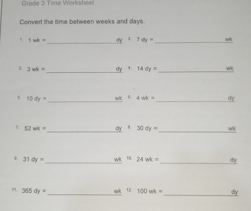 Grade 3 Time Worksheet 
Convert the time between weeks and days. 
1. 1wk=
_dy 2. 7dy= _ 
wk 
3. 3wk= _ dy 4. 14dy= _ wk
5 10dy= _ 
wk 6. 4wk= _ dy
7. 52wk= _  dy 8. 30dy= _ wk
9. 31dy= _  wk 10. 24wk= _ dy
_ 
11. 365dy= wk 12. 100wk=
_dy