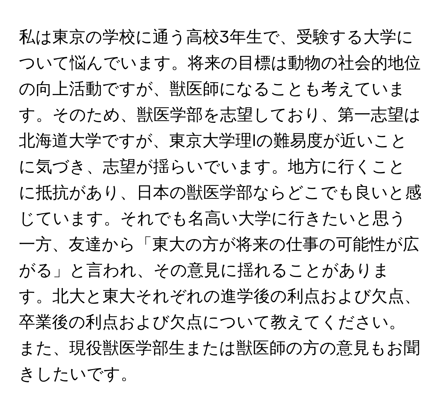 私は東京の学校に通う高校3年生で、受験する大学について悩んでいます。将来の目標は動物の社会的地位の向上活動ですが、獣医師になることも考えています。そのため、獣医学部を志望しており、第一志望は北海道大学ですが、東京大学理Iの難易度が近いことに気づき、志望が揺らいでいます。地方に行くことに抵抗があり、日本の獣医学部ならどこでも良いと感じています。それでも名高い大学に行きたいと思う一方、友達から「東大の方が将来の仕事の可能性が広がる」と言われ、その意見に揺れることがあります。北大と東大それぞれの進学後の利点および欠点、卒業後の利点および欠点について教えてください。また、現役獣医学部生または獣医師の方の意見もお聞きしたいです。