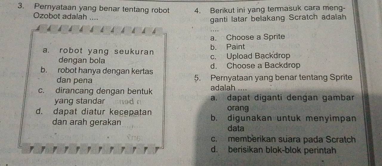 Pernyataan yang benar tentang robot 4. Berikut ini yang termasuk cara meng-
Ozobot adalah ....
ganti latar belakang Scratch adalah
a. Choose a Sprite
a. robot yang seukuran
b. Paint
dengan bola c. Upload Backdrop
d. Choose a Backdrop
b. robot hanya dengan kertas
dan pena 5. Pernyataan yang benar tentang Sprite
c. dirancang dengan bentuk
adalah 
yang standar d
a. dapat diganti dengan gambar
d. dapat diatur kecepatan
orang
dan arah gerakan
b. digunakan untuk menyimpan
data
c. memberikan suara pada Scratch
d. berisikan blok-blok perintah