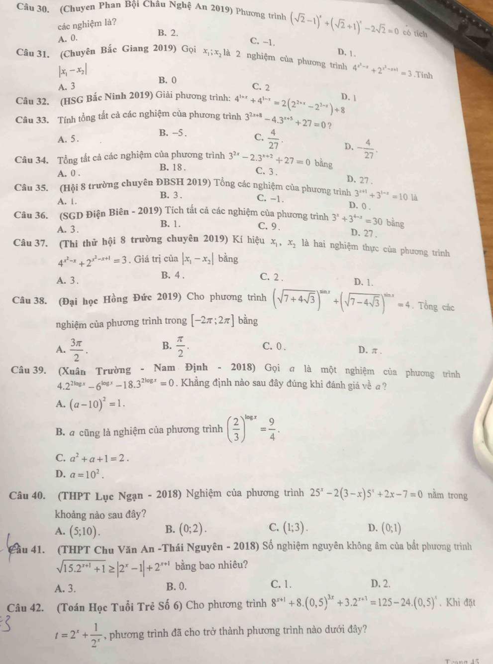 (Chuyen Phan Bội Châu Nghệ An 2019) Phương trình (sqrt(2)-1)^x+(sqrt(2)+1)^x-2sqrt(2)=0 có tích
các nghiệm là?
B. 2.
A. 0.
C. -1.
D. 1 .
Câu 31. (Chuyên Bắc Giang 2019) Gọi xị; x₂ là 2 nghiệm của phương trình 4^(x^2)-x+2^(x^2)-x+1=3.Tính
|x_1-x_2|
B. 0
A. 3 C. 2
Câu 32. (HSG Bắc Ninh 2019) Giải phương trình:
Câu 33. Tính tổng tất cả các nghiệm của phương trình 4^(1+x)+4^(1-x)=2(2^(2+x)-2^(2-x))+8 D. 1
3^(2x+8)-4.3^(x+5)+27=0 ?
B. -5 .
A. 5. C.  4/27 .
D. - 4/27 .
Câu 34. Tổng tất cả các nghiệm của phương trình 3^(2x)-2.3^(x+2)+27=0 bằng
B. 18 .
A. 0 .
C. 3 . D. 27 .
Câu 35. (Hội 8 trường chuyên ĐBSH 2019) Tổng các nghiệm của phương trình 3^(x+1)+3^(1-x)=10 là
B. 3 . C. -1. D. 0 .
A. 1.
Câu 36. (SGD Điện Biên - 2019) Tích tất cả các nghiệm của phương trình 3^x+3^(4-x)=30 bằng
A. 3. B. 1.
C. 9. D. 27 .
Câu 37. (Thi thử hội 8 trường chuyên 2019) Kí hiệu x_1,x_2 là hai nghiệm thực của phương trình
4^(x^2)-x+2^(x^2)-x+1=3. Giá trị của |x_1-x_2| bằng
A. 3 . B. 4 .
C. 2 .
D. 1.
Câu 38. (Đại học Hồng Đức 2019) Cho phương trình (sqrt(7+4sqrt 3))^sin x+(sqrt(7-4sqrt 3))^sin x=4. Tổng các
nghiệm của phương trình trong [-2π ;2π ] bàng
B.
A.  3π /2 .  π /2 . C. 0 . D.π
Câu 39. (Xuân Trường - Nam Định - 2018) Gọi a là một nghiệm của phương trình
4. 2^(2log x)-6^(log x)-18.3^(2log x)=0. Khẳng định nào sau đây đúng khi đánh giá về a ?
A. (a-10)^2=1.
B. a cũng là nghiệm của phương trình ( 2/3 )^log x= 9/4 .
C. a^2+a+1=2.
D. a=10^2.
Câu 40. (THPT Lục Ngạn - 2018) Nghiệm của phương trình 25^x-2(3-x)5^x+2x-7=0 nằm trong
khoảng nào sau đây?
A. (5;10). (0;2). (1;3). D. (0;1)
B.
C.
Cầu 41. (THPT Chu Văn An -Thái Nguyên - 2018) Số nghiệm nguyên không âm của bắt phương trình
sqrt(15.2^(x+1)+1)≥ |2^x-1|+2^(x+1) bằng bao nhiêu?
A. 3. B. 0.
C. 1. D. 2.
Câu 42. (Toán Học Tuổi Trẻ Số 6) Cho phương trình 8^(x+1)+8.(0,5)^3x+3.2^(x+3)=125-24.(0,5)^x. Khi đặt
t=2^x+ 1/2^x  , phương trình đã cho trở thành phương trình nào dưới đây?