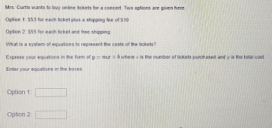 Mrs. Curtis wants to buy online Sickets for a concert. Two options are given here. 
Option 1: 553 for each ticket plus a shipping fee of $10
Option 2: $55 for each ticket and free shipping 
What is a system of equations to represent the costs of the tickets? 
Express your equations in the form of y=mz+b where x is the number of tickets purchased and y is the total cost 
Enter your equations in the boxes 
Option 1: □ 
Option 2: □