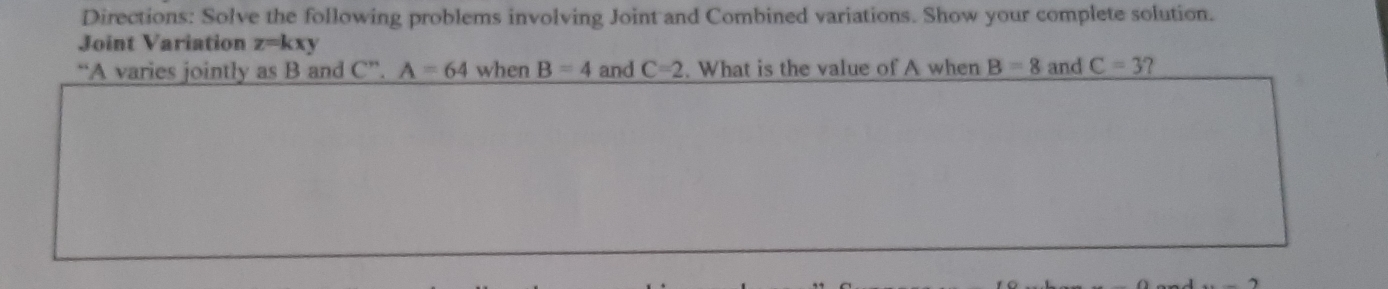 Directions: Solve the following problems involving Joint and Combined variations. Show your complete solution. 
Joint Variation z=kxy
“A varies jointly as B and C^n. A=64 when B=4 and C=2. What is the value of A when B=8 and C=3 ?