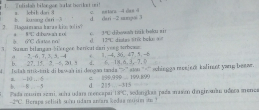 Tulislah bilangan bulat berikut ini!
a. lebih dari 8 c. antara 4 dan 4
b. kurang dari - -3 d. dari - -2 sampai 3
2. Bagaimana harus kita tulis?
a. 8°C dibawah nol c. 3°C dibawah titik beku air
b. 6°C diatas nol d. 12°C diatas titik beku air
3. Susun bilangan-bilangan berikut dari yang terbesar:
a. -2, -6, 7, 3, 5, -4 c. 1, -4, 36, -47, 5, -6
b. -27, 15. -2, -6. 20, 5 d. -6, -18, 6, 3, -7, 0
4. Isilah titik-titik di bawah ini dengan tanda “ ” atau “ ” sehingga menjadi kalimat yang benar.
a. -10... 6 c. 199,999... 199.899
b. -8... -5 d. 215... -315. Pada musim semi, suhu udara mencapai 18°C , sedangkan pada musim dinginsuhu udara menca
-2°C. Berapa selisih suhu udara antara kedua musim itu ?