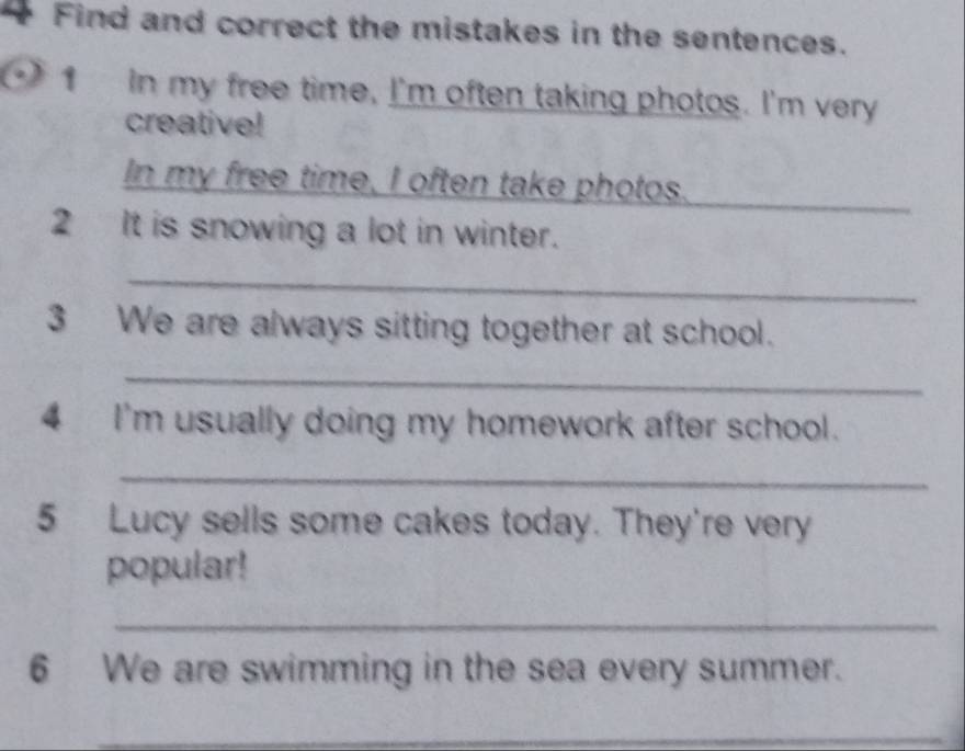 Find and correct the mistakes in the sentences. 
1 In my free time, I'm often taking photos. I'm very 
creative! 
In my free time, I often take photos._ 
2 It is snowing a lot in winter. 
_ 
3 We are always sitting together at school. 
_ 
4 I'm usually doing my homework after school. 
_ 
5 Lucy sells some cakes today. They're very 
popular! 
_ 
6 We are swimming in the sea every summer. 
_