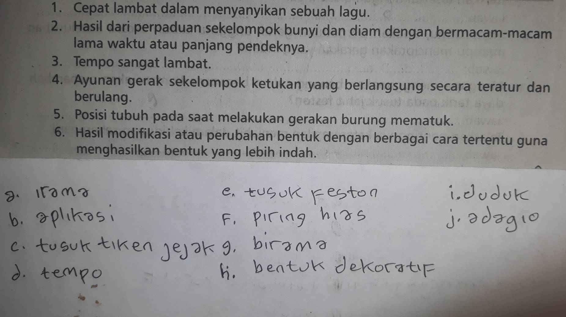 Cepat lambat dalam menyanyikan sebuah lagu. 
2. Hasil dari perpaduan sekelompok bunyi dan diam dengan bermacam-macam 
lama waktu atau panjang pendeknya. 
3. Tempo sangat lambat. 
4. Ayunan gerak sekelompok ketukan yang berlangsung secara teratur dan 
berulang. 
5. Posisi tubuh pada saat melakukan gerakan burung mematuk. 
6. Hasil modifikasi atau perubahan bentuk dengan berbagai cara tertentu guna 
menghasilkan bentuk yang lebih indah.