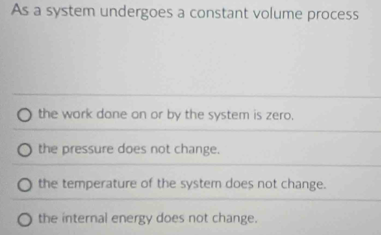 As a system undergoes a constant volume process
the work done on or by the system is zero.
the pressure does not change.
the temperature of the system does not change.
the internal energy does not change.