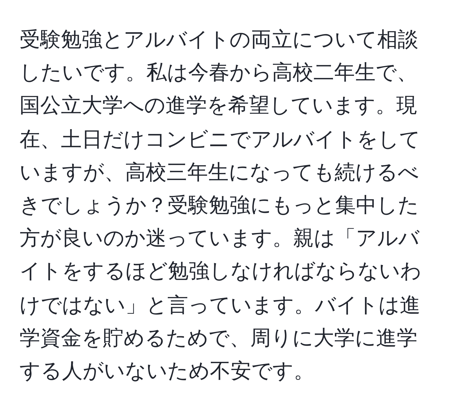 受験勉強とアルバイトの両立について相談したいです。私は今春から高校二年生で、国公立大学への進学を希望しています。現在、土日だけコンビニでアルバイトをしていますが、高校三年生になっても続けるべきでしょうか？受験勉強にもっと集中した方が良いのか迷っています。親は「アルバイトをするほど勉強しなければならないわけではない」と言っています。バイトは進学資金を貯めるためで、周りに大学に進学する人がいないため不安です。