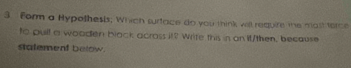 Form a Hypothesis; Which surtace do you think will require the most terce 
to pulf a wooden block across it? Write this in an it/then, because 
statement below.