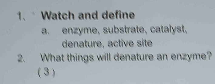 Watch and define 
a. enzyme, substrate, catalyst, 
denature, active site 
2. What things will denature an enzyme? 
( 3 )