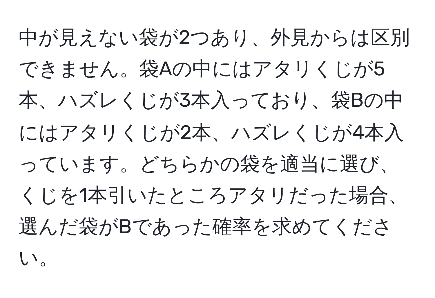 中が見えない袋が2つあり、外見からは区別できません。袋Aの中にはアタリくじが5本、ハズレくじが3本入っており、袋Bの中にはアタリくじが2本、ハズレくじが4本入っています。どちらかの袋を適当に選び、くじを1本引いたところアタリだった場合、選んだ袋がBであった確率を求めてください。