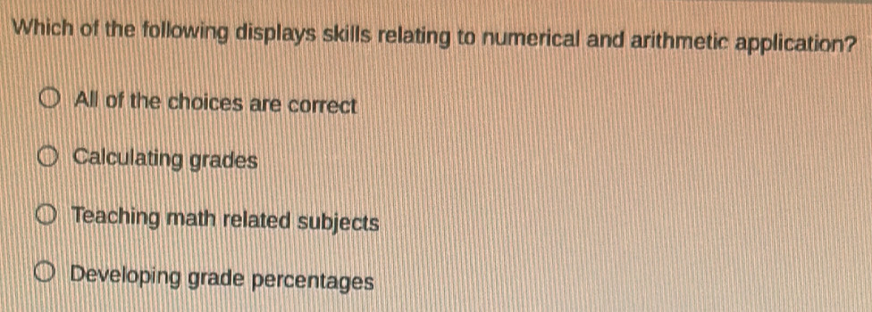 Which of the following displays skills relating to numerical and arithmetic application?
All of the choices are correct
Calculating grades
Teaching math related subjects
Developing grade percentages