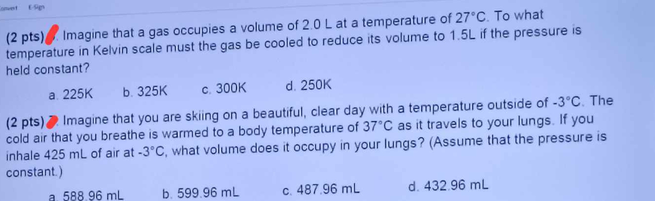 otwes t E-Sign
(2 pts) Imagine that a gas occupies a volume of 2.0 L at a temperature of 27°C. To what
temperature in Kelvin scale must the gas be cooled to reduce its volume to 1.5L if the pressure is
held constant?
a. 225K b. 325K c. 300K d. 250K
(2 pts)● Imagine that you are skiing on a beautiful, clear day with a temperature outside of -3°C. The
cold air that you breathe is warmed to a body temperature of 37°C as it travels to your lungs. If you
inhale 425 mL of air at -3°C , what volume does it occupy in your lungs? (Assume that the pressure is
constant.)
a 588.96 mL b. 599.96 mL c. 487.96 mL d. 432.96 mL