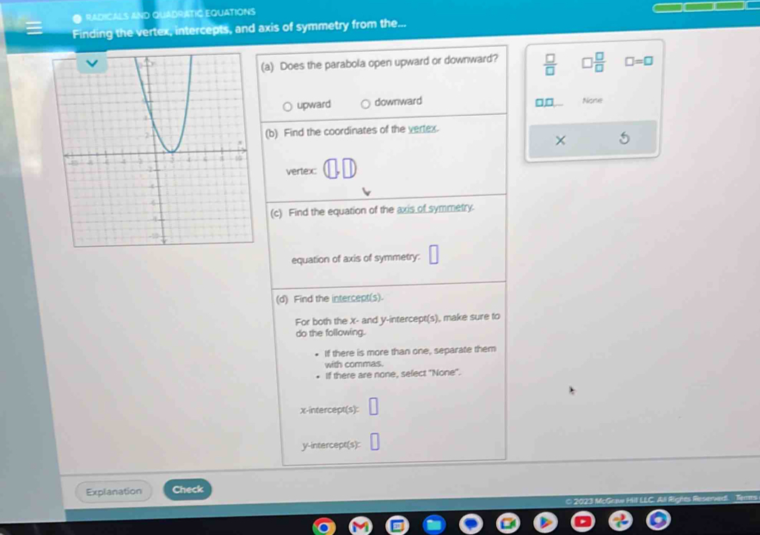 RADICALS AND QUADRATIC EQUATIONS
Finding the vertex, intercepts, and axis of symmetry from the...
(a) Does the parabola open upward or downward?  □ /□    □ /□   □ =□
upward downward None
□□
(b) Find the coordinates of the vertex.
vertex
(c) Find the equation of the axis of symmetry.
equation of axis of symmetry:
(d) Find the intercept(s).
For both the x - and y-intercept(s), make sure to
do the following.
If there is more than one, separate them
with commas.
If there are none, select "None".
x-intercept(s):
y-intercept(s):
Explanation Check