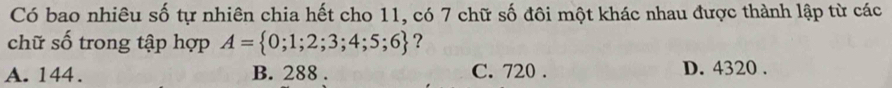 Có bao nhiêu số tự nhiên chia hết cho 11, có 7 chữ số đôi một khác nhau được thành lập từ các
chữ số trong tập hợp A= 0;1;2;3;4;5;6 ?
A. 144. B. 288. C. 720. D. 4320.