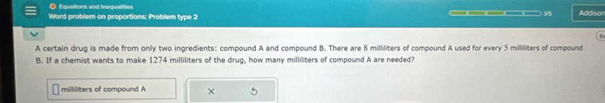 Equations and Inequalities Addisor 
) 3/5 
Word problem on proportions: Problem type 2 
A certain drug is made from only two ingredients: compound A and compound B. There are 8 milliliters of compound A used for every 5 milliliters of compound 
B. If a chemist wants to make 1274 milliliters of the drug, how many milliliters of compound A are needed?
milliliters of compound A ×