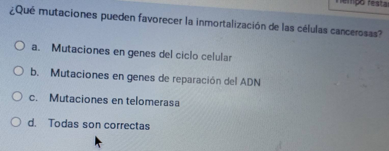 rempó restar
¿Qué mutaciones pueden favorecer la inmortalización de las células cancerosas?
a. Mutaciones en genes del ciclo celular
b. Mutaciones en genes de reparación del ADN
c. Mutaciones en telomerasa
d. Todas son correctas