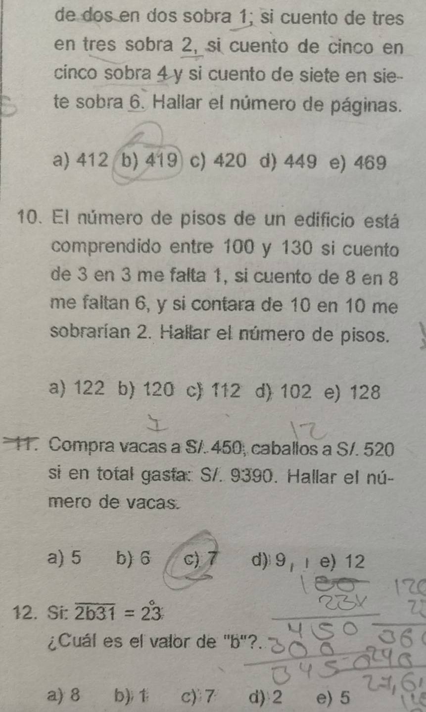 de dos en dos sobra 1; si cuento de tres
en tres sobra 2, si cuento de cinco en
cinco sobra 4 y si cuento de siete en sie--
te sobra 6. Hallar el número de páginas.
a) 412 b) 419 c) 420 d) 449 e) 469
10. El número de pisos de un edificio está
comprendido entre 100 y 130 si cuento
de 3 en 3 me falta 1, si cuento de 8 en 8
me faltan 6, y si contara de 10 en 10 me
sobrarían 2. Hailar el número de pisos.
a) 122 b) 120 c) 112 d) 102 e) 128
11. Compra vacas a S/. 450, caballos a S/. 520
si en total gasta: S/. 9390. Hallar el nú-
mero de vacas.
a) 5 b) 6 c) 7 d) 9, e) 12
12. Si: overline 2b31=23
¿Cuál es el valor de ' b"?
a) 8 b); 1 c) 7 d) 2 e) 5