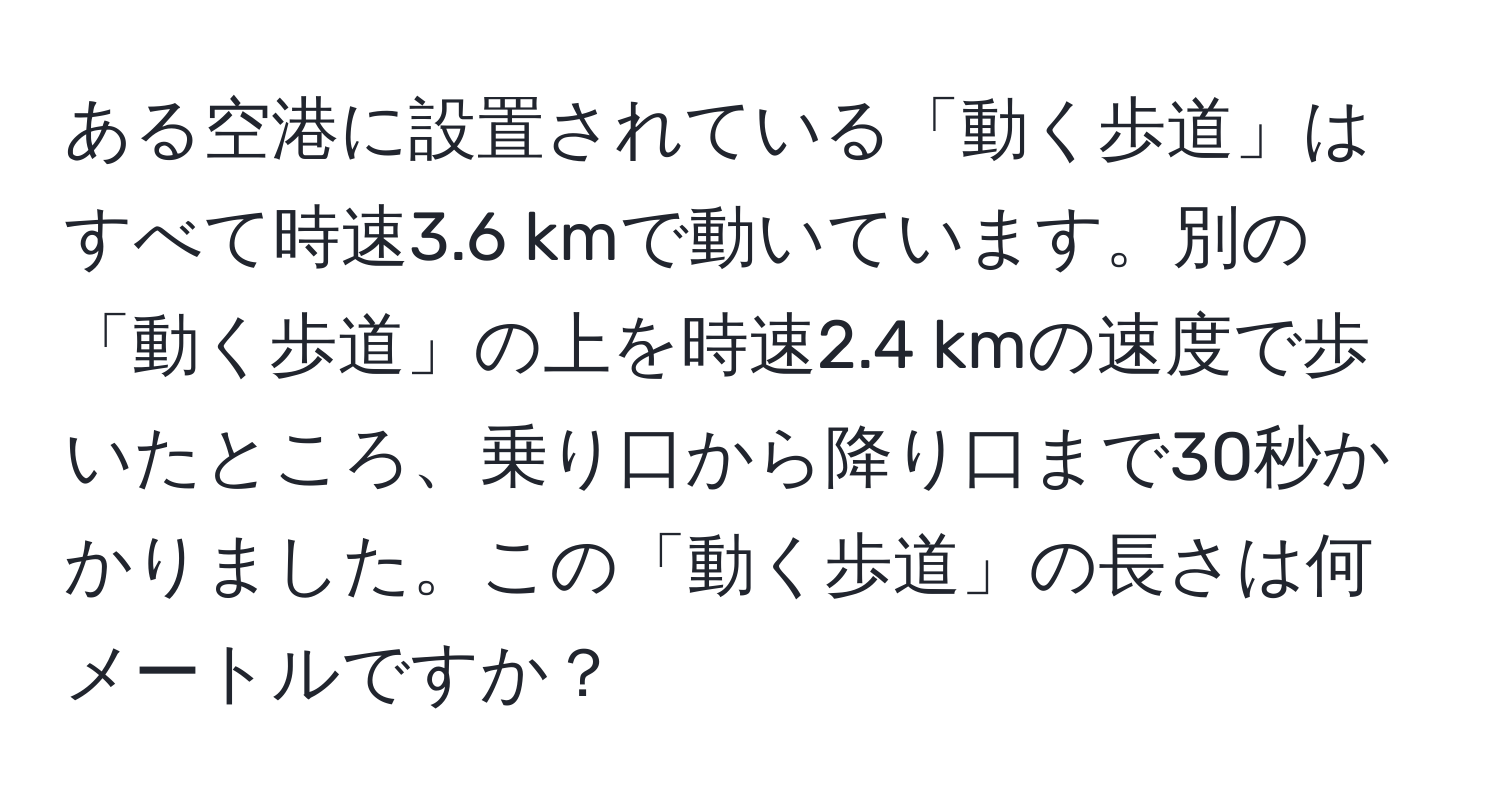 ある空港に設置されている「動く歩道」はすべて時速3.6 kmで動いています。別の「動く歩道」の上を時速2.4 kmの速度で歩いたところ、乗り口から降り口まで30秒かかりました。この「動く歩道」の長さは何メートルですか？