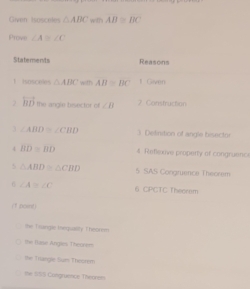 Given tsosceles △ ABC with AB≌ BC
Prove ∠ A≌ ∠ C
Staterents Reasons 
1 isosceies △ ABC with AB≌ BC f Given 
2 vector BD the angle bisector of ∠ B. Construction 
3 ∠ ABD≌ ∠ CBD 3 Definition of angle bisector 
4 BD≌ BD 4 Refisxve property of congruence 
5 △ ABD≌ △ CBD 5 SAS Congruence Theorem
∠ A≌ ∠ C 6. CPCTC Theorem 
(1 pcent) 
the T slangis thegsality Thebrem 
the flase Angles Theorem 
the Trangle Sum Thebrem 
the IIS3 Congruence Theovem