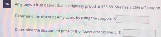 Amy buys a fruit basket that is originally priced at $53.68. She has a 25% off coupon. 
Determine the discount Amy saves by using the coupon. □ 
Determine the discounted price of the flower arrangement. $ □