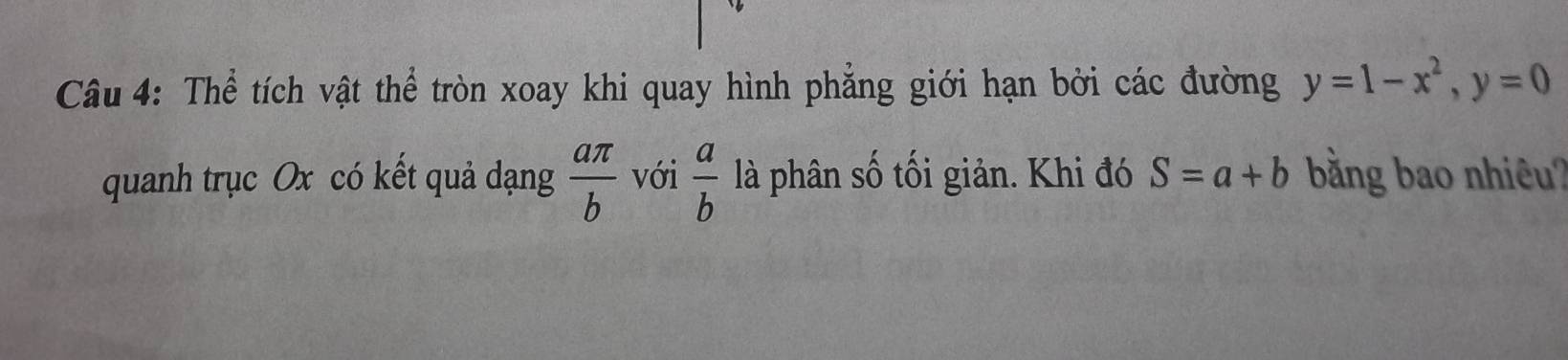 Thể tích vật thể tròn xoay khi quay hình phẳng giới hạn bởi các đường y=1-x^2, y=0
quanh trục Ox có kết quả dạng  aπ /b  với  a/b  là phân số tối giản. Khi đó S=a+b bằng bao nhiêu?