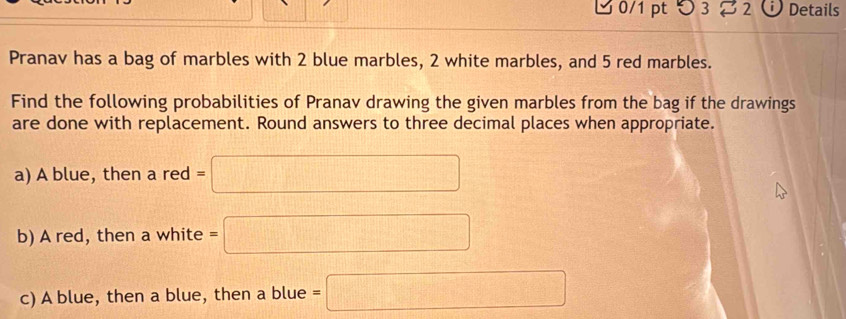 つ 3 % 2 Details 
Pranav has a bag of marbles with 2 blue marbles, 2 white marbles, and 5 red marbles. 
Find the following probabilities of Pranav drawing the given marbles from the bag if the drawings 
are done with replacement. Round answers to three decimal places when appropriate. 
a) A blue, then a red =□
b) A red, then a white =□
c) A blue, then a blue, then a blue =□