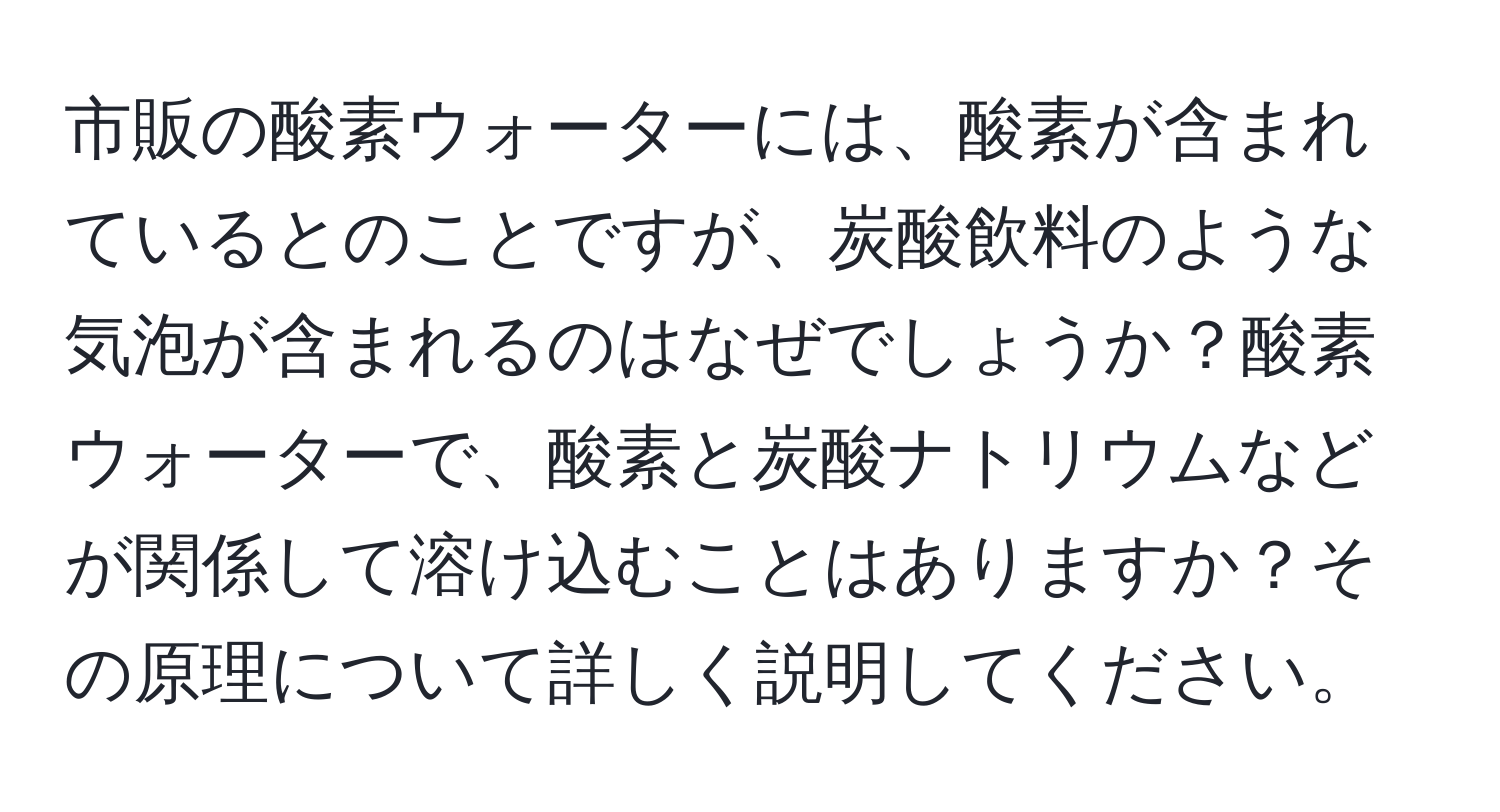 市販の酸素ウォーターには、酸素が含まれているとのことですが、炭酸飲料のような気泡が含まれるのはなぜでしょうか？酸素ウォーターで、酸素と炭酸ナトリウムなどが関係して溶け込むことはありますか？その原理について詳しく説明してください。